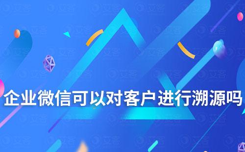 企業微信可以對客戶進行溯源嗎