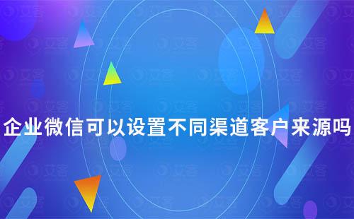 企業微信可以設置不同渠道客戶來源嗎