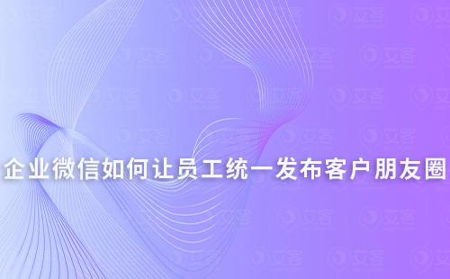 企業微信如何讓員工統一發布客戶朋友圈