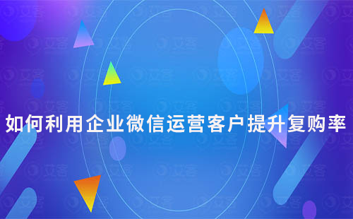 如何利用企業(yè)微信運營客戶提升復購率
